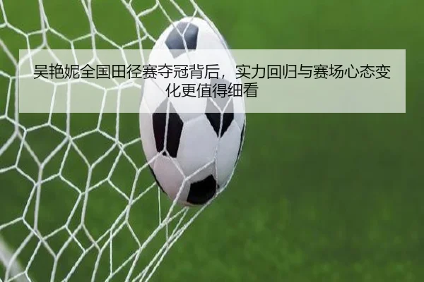 吴艳妮全国田径赛夺冠背后，实力回归与赛场心态变化更值得细看